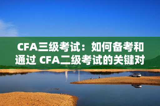 CFA三級考試：如何備考和通過 CFA二級考試的關(guān)鍵對比