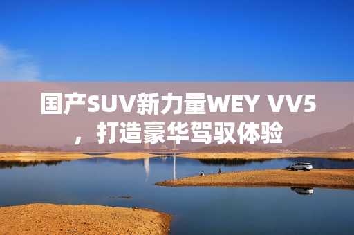 國產(chǎn)SUV新力量WEY VV5，打造豪華駕馭體驗(yàn)