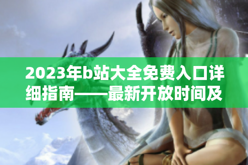 2023年b站大全免費(fèi)入口詳細(xì)指南――最新開放時(shí)間及使用方法