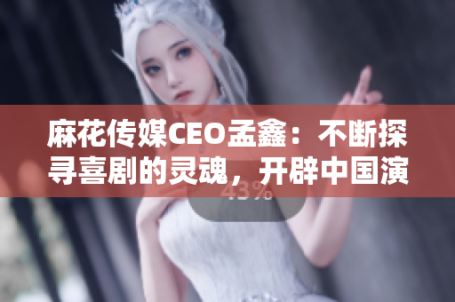 麻花傳媒CEO孟鑫：不斷探尋喜劇的靈魂，開辟中國演藝新境界