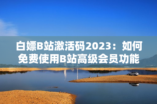 白嫖B站激活碼2023：如何免費(fèi)使用B站高級(jí)會(huì)員功能？