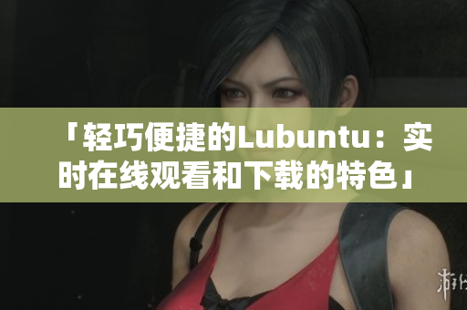 「輕巧便捷的Lubuntu：實(shí)時(shí)在線觀看和下載的特色」