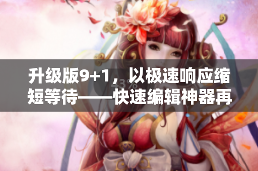 升級版9+1，以極速響應(yīng)縮短等待——快速編輯神器再升級