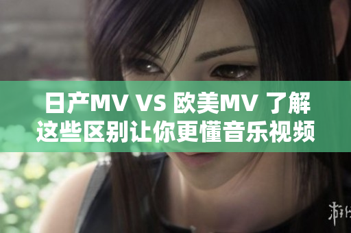 日產(chǎn)MV VS 歐美MV 了解這些區(qū)別讓你更懂音樂視頻的魅力