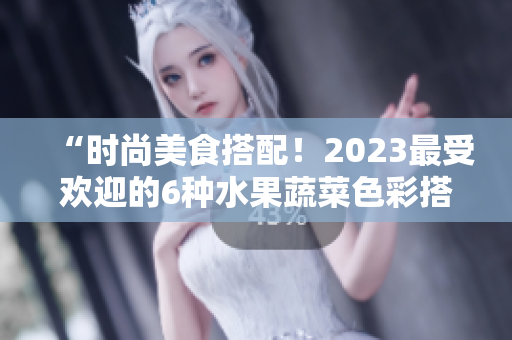 “時(shí)尚美食搭配！2023最受歡迎的6種水果蔬菜色彩搭配”