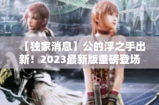 【獨(dú)家消息】公的浮之手出新！2023最新版重磅登場，革新性設(shè)計(jì)整裝待發(fā)