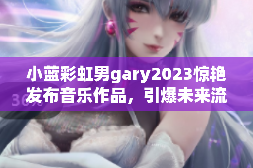 小藍彩虹男gary2023驚艷發(fā)布音樂作品，引爆未來流行趨勢