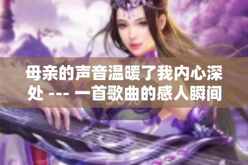 母親的聲音溫暖了我內(nèi)心深處 --- 一首歌曲的感人瞬間