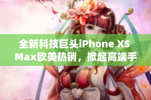 全新科技巨頭iPhone XS Max歐美熱銷，掀起高端手機革命(1)