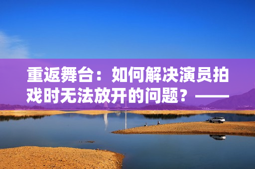 重返舞臺：如何解決演員拍戲時無法放開的問題？——編劇分享實戰(zhàn)經驗