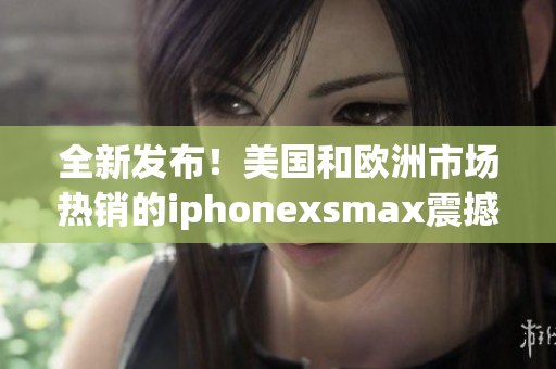 全新發(fā)布！美國(guó)和歐洲市場(chǎng)熱銷的iphonexsmax震撼登場(chǎng)