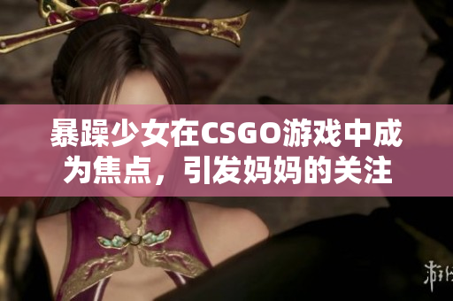 暴躁少女在CSGO游戲中成為焦點(diǎn)，引發(fā)媽媽的關(guān)注