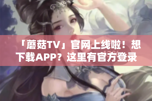 「蘑菇TV」官網(wǎng)上線啦！想下載APP？這里有官方登錄入口！