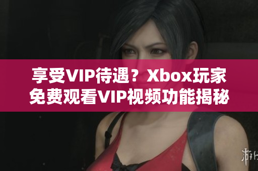 享受VIP待遇？Xbox玩家免費觀看VIP視頻功能揭秘