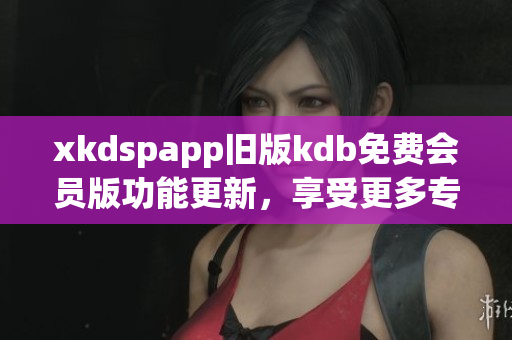 xkdspapp舊版kdb免費(fèi)會員版功能更新，享受更多專屬服務(wù)