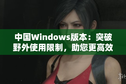 中國Windows版本：突破野外使用限制，助您更高效完成任務(wù)