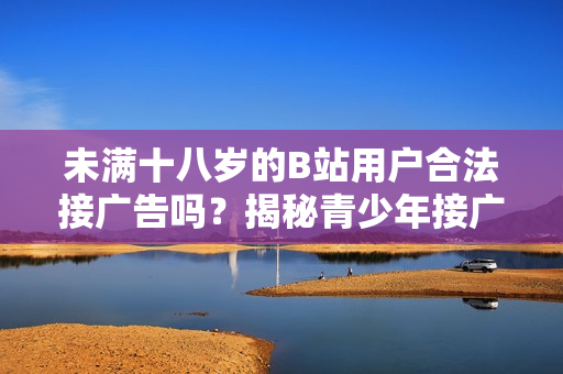 未滿十八歲的B站用戶合法接廣告嗎？揭秘青少年接廣告的規(guī)定與限制