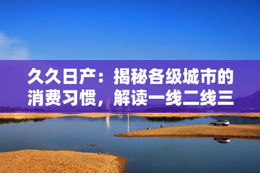 久久日產(chǎn)：揭秘各級城市的消費(fèi)習(xí)慣，解讀一線二線三線差異