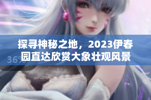 探尋神秘之地，2023伊春園直達(dá)欣賞大象壯觀風(fēng)景