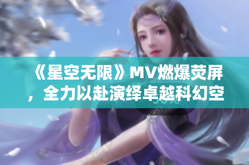 《星空無限》MV燃爆熒屏，全力以赴演繹卓越科幻空戰(zhàn)劇