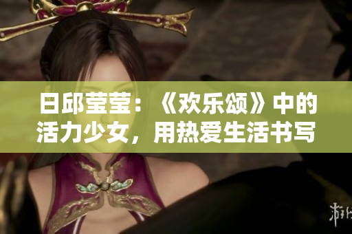 日邱瑩瑩：《歡樂頌》中的活力少女，用熱愛生活書寫幸福旋律