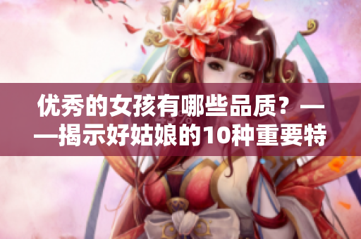 優(yōu)秀的女孩有哪些品質(zhì)？——揭示好姑娘的10種重要特質(zhì)