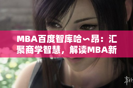 MBA百度智庫哈∽昂：匯聚商學(xué)智慧，解讀MBA新趨勢