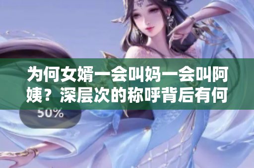 為何女婿一會(huì)叫媽一會(huì)叫阿姨？深層次的稱呼背后有何含義？