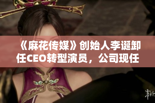 《麻花傳媒》創(chuàng)始人李誕卸任CEO轉型演員，公司現(xiàn)任CEO是誰？