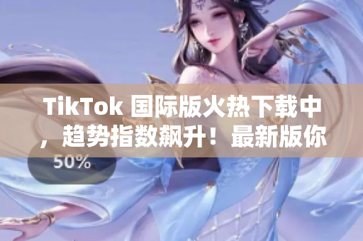 TikTok 國(guó)際版火熱下載中，趨勢(shì)指數(shù)飆升！最新版你值得擁有！