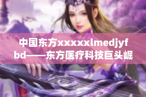 中國東方xxxxxlmedjyfbd——東方醫(yī)療科技巨頭崛起