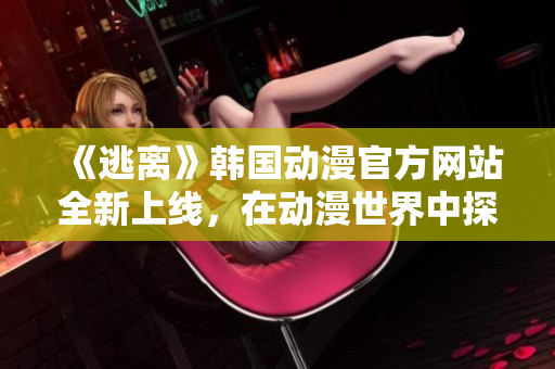 《逃離》韓國(guó)動(dòng)漫官方網(wǎng)站全新上線，在動(dòng)漫世界中探尋未知奇遇