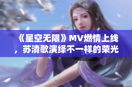 《星空無限》MV燃情上線，蘇清歌演繹不一樣的榮光歷程