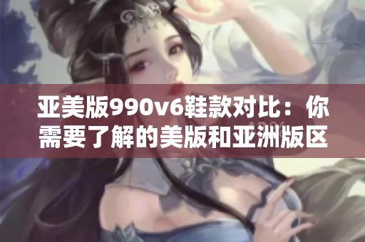 亞美版990v6鞋款對比：你需要了解的美版和亞洲版區(qū)別