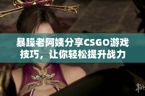 暴躁老阿姨分享CSGO游戲技巧，讓你輕松提升戰(zhàn)力