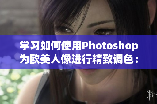 學(xué)習(xí)如何使用Photoshop為歐美人像進(jìn)行精致調(diào)色：詳細(xì)教程視頻