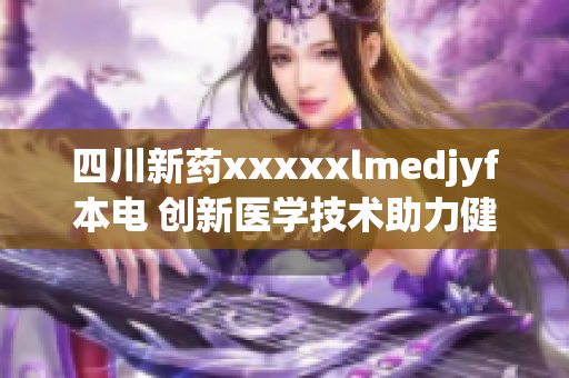 四川新藥xxxxxlmedjyf本電 創(chuàng)新醫(yī)學(xué)技術(shù)助力健康重生