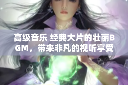 高級音樂 經(jīng)典大片的壯麗BGM，帶來非凡的視聽享受