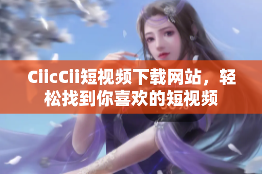 CiicCii短視頻下載網(wǎng)站，輕松找到你喜歡的短視頻