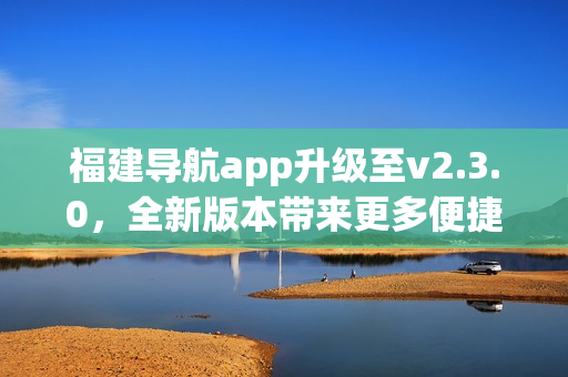 福建導(dǎo)航app升級至v2.3.0，全新版本帶來更多便捷功能(1)