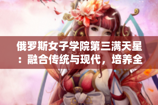 俄羅斯女子學(xué)院第三滿天星：融合傳統(tǒng)與現(xiàn)代，培養(yǎng)全面素質(zhì)人才