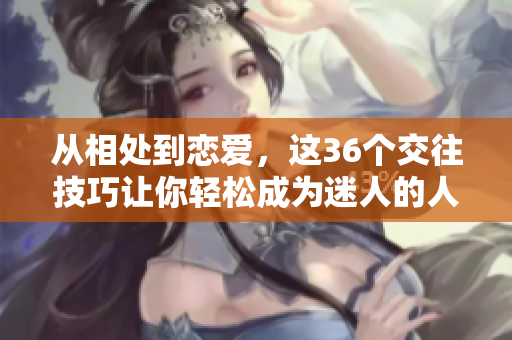 從相處到戀愛，這36個(gè)交往技巧讓你輕松成為迷人的人：圖文并茂