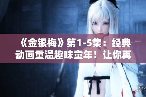 《金銀梅》第1-5集：經(jīng)典動畫重溫趣味童年！讓你再次感受童年的歡笑和感動
