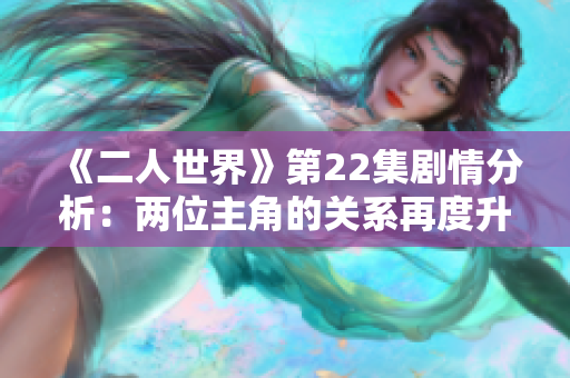 《二人世界》第22集劇情分析：兩位主角的關(guān)系再度升溫
