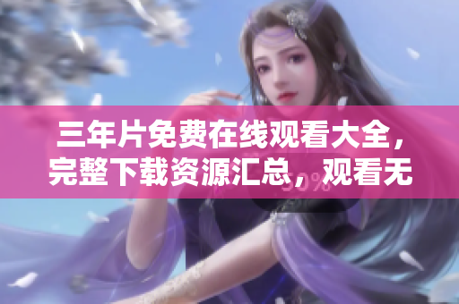 三年片免費在線觀看大全，完整下載資源匯總，觀看無需下載！