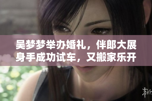 吳夢夢舉辦婚禮，伴郎大展身手成功試車，又搬家樂開懷