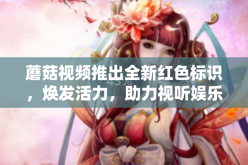 蘑菇視頻推出全新紅色標(biāo)識(shí)，煥發(fā)活力，助力視聽(tīng)娛樂(lè) 視頻領(lǐng)域奪冠