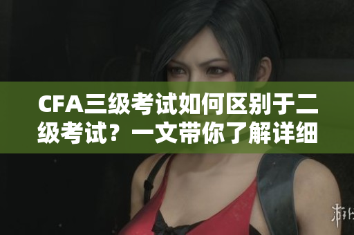 CFA三級考試如何區(qū)別于二級考試？一文帶你了解詳細(xì)信息