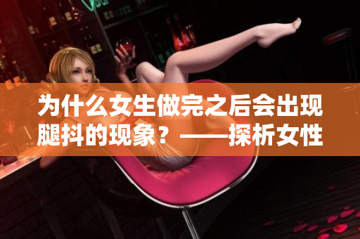為什么女生做完之后會出現(xiàn)腿抖的現(xiàn)象？——探析女性身體反應(yīng)現(xiàn)象