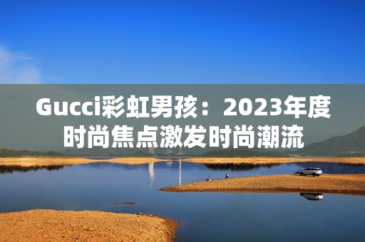 Gucci彩虹男孩：2023年度時(shí)尚焦點(diǎn)激發(fā)時(shí)尚潮流